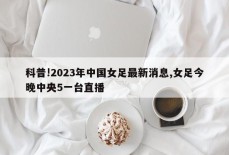 科普!2023年中国女足最新消息,女足今晚中央5一台直播