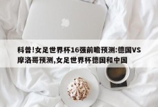 科普!女足世界杯16强前瞻预测:德国VS摩洛哥预测,女足世界杯德国和中国