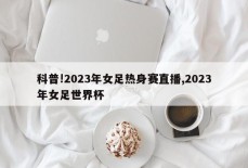 科普!2023年女足热身赛直播,2023年女足世界杯