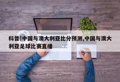 科普!中国与澳大利亚比分预测,中国与澳大利亚足球比赛直播