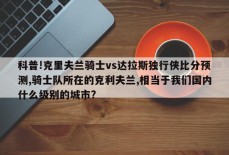 科普!克里夫兰骑士vs达拉斯独行侠比分预测,骑士队所在的克利夫兰,相当于我们国内什么级别的城市?