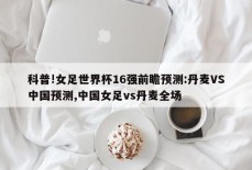 科普!女足世界杯16强前瞻预测:丹麦VS中国预测,中国女足vs丹麦全场