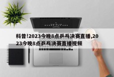 科普!2023今晚8点乒乓决赛直播,2023今晚8点乒乓决赛直播视频