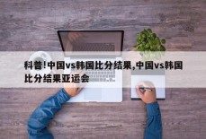 科普!中国vs韩国比分结果,中国vs韩国比分结果亚运会