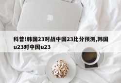 科普!韩国23对战中国23比分预测,韩国u23对中国u23