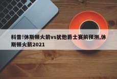 科普!休斯顿火箭vs犹他爵士赛前预测,休斯顿火箭2021