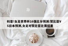 科普!女足世界杯16强比分预测:赞比亚VS日本预测,女足对赞比亚比赛结果