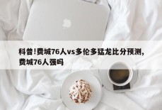 科普!费城76人vs多伦多猛龙比分预测,费城76人强吗